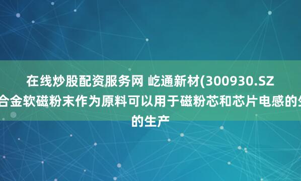 在线炒股配资服务网 屹通新材(300930.SZ)：合金软磁粉末作为原料可以用于磁粉芯和芯片电感的生产