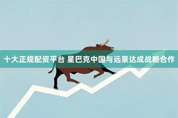 十大正规配资平台 星巴克中国与远景达成战略合作