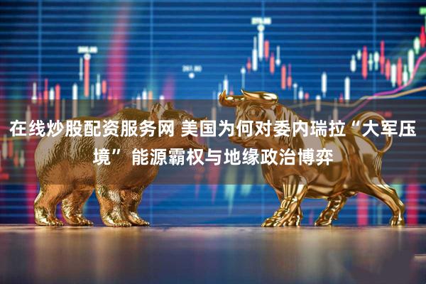 在线炒股配资服务网 美国为何对委内瑞拉“大军压境” 能源霸权与地缘政治博弈