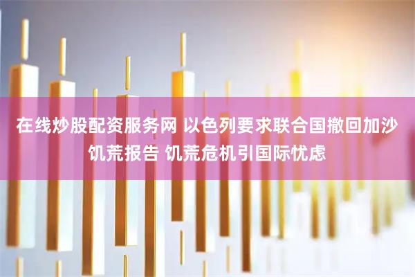 在线炒股配资服务网 以色列要求联合国撤回加沙饥荒报告 饥荒危机引国际忧虑