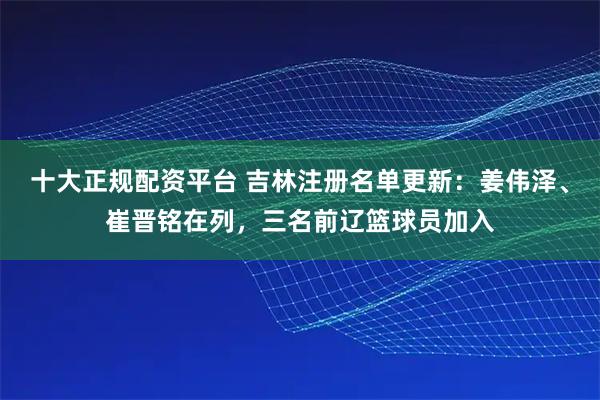 十大正规配资平台 吉林注册名单更新：姜伟泽、崔晋铭在列，三名前辽篮球员加入