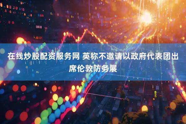 在线炒股配资服务网 英称不邀请以政府代表团出席伦敦防务展