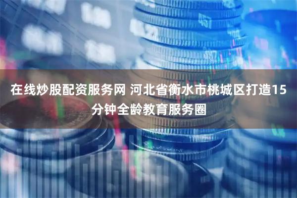 在线炒股配资服务网 河北省衡水市桃城区打造15分钟全龄教育服务圈