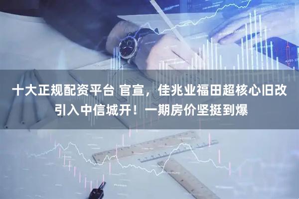 十大正规配资平台 官宣，佳兆业福田超核心旧改 引入中信城开！一期房价坚挺到爆