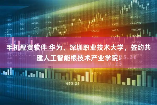 手机配资软件 华为、深圳职业技术大学，签约共建人工智能根技术产业学院！