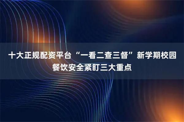 十大正规配资平台 “一看二查三督” 新学期校园餐饮安全紧盯三大重点
