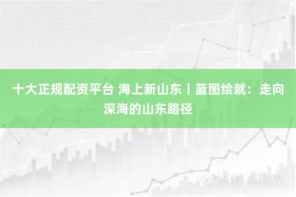 十大正规配资平台 海上新山东丨蓝图绘就：走向深海的山东路径