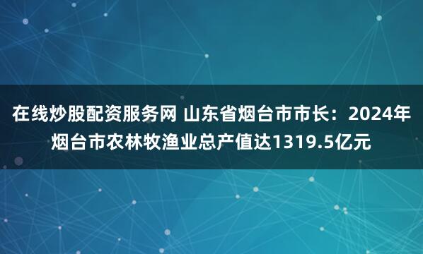 在线炒股配资服务网 山东省烟台市市长：2024年烟台市农林牧渔业总产值达1319.5亿元