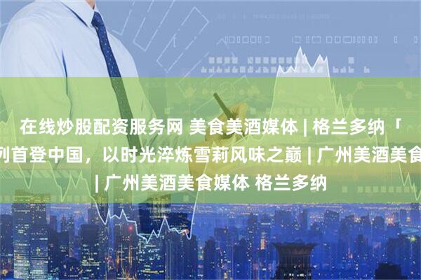 在线炒股配资服务网 美食美酒媒体 | 格兰多纳「极境之选」系列首登中国，以时光淬炼雪莉风味之巅 | 广州美酒美食媒体 格兰多纳