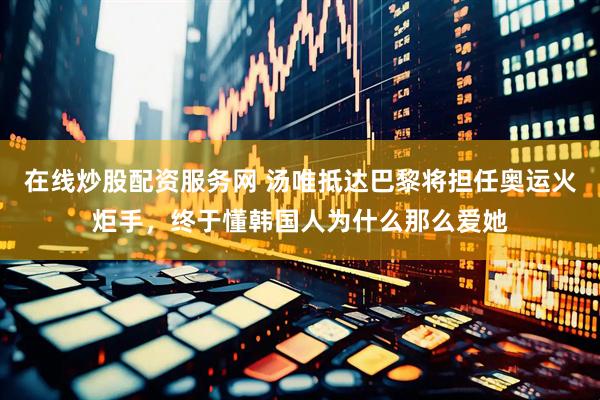 在线炒股配资服务网 汤唯抵达巴黎将担任奥运火炬手，终于懂韩国人为什么那么爱她