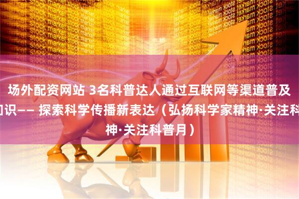 场外配资网站 3名科普达人通过互联网等渠道普及科学知识—— 探索科学传播新表达（弘扬科学家精神·关注科普月）