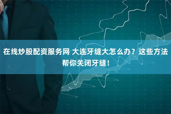在线炒股配资服务网 大连牙缝大怎么办?这些方法帮你关闭牙缝!