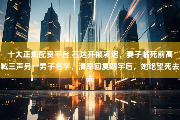 十大正规配资平台 石达开被凌迟,妻子临死前高喊三声另一男子名字,清军回复四字后,她绝望死去