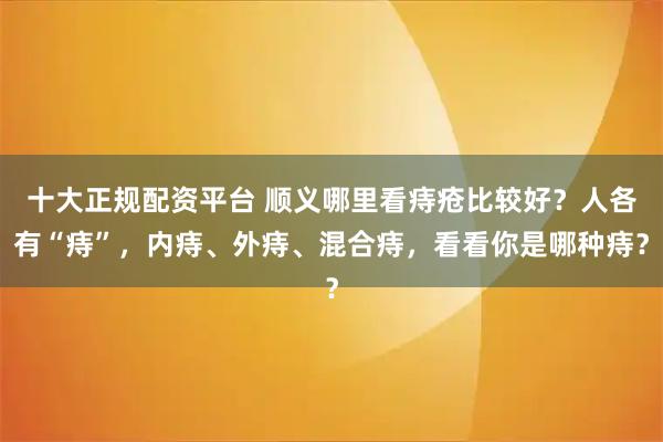 十大正规配资平台 顺义哪里看痔疮比较好?人各有“痔”,内痔、外痔、混合痔,看看你是哪种痔?