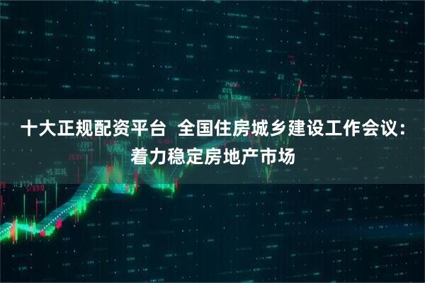 十大正规配资平台  全国住房城乡建设工作会议：着力稳定房地产市场