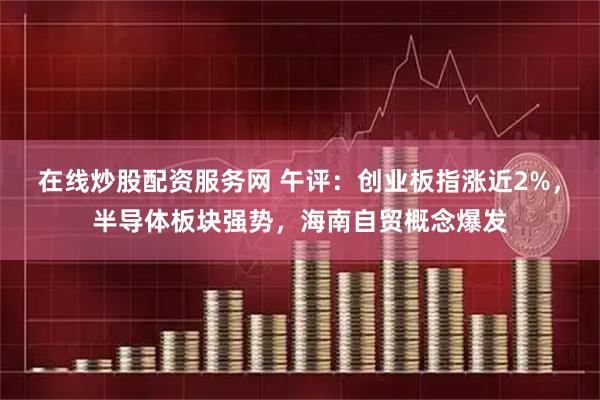 在线炒股配资服务网 午评:创业板指涨近2%,半导体板块强势,海南自贸概念爆发