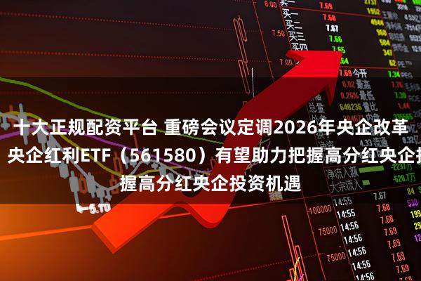 十大正规配资平台 重磅会议定调2026年央企改革路线图，央企红利ETF（561580）有望助力把握高分红央企投资机遇