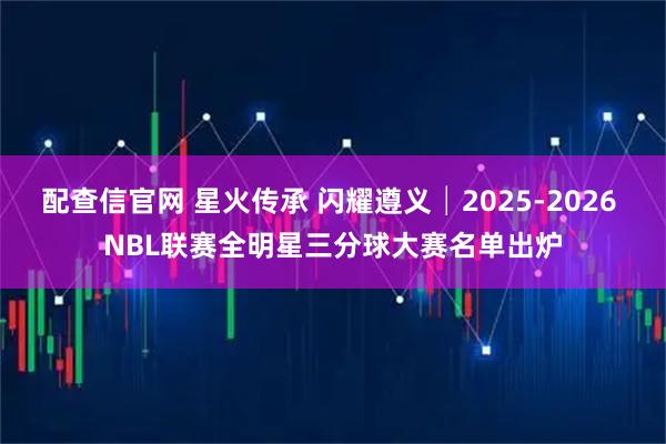 配查信官网 星火传承 闪耀遵义│2025-2026 NBL联赛全明星三分球大赛名单出炉