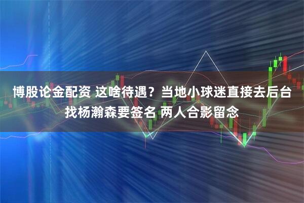 博股论金配资 这啥待遇？当地小球迷直接去后台找杨瀚森要签名 两人合影留念