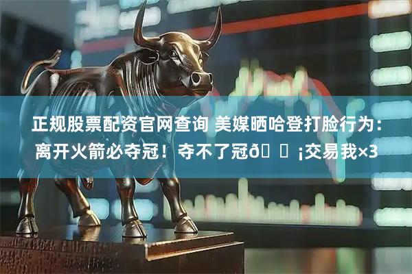 正规股票配资官网查询 美媒晒哈登打脸行为：离开火箭必夺冠！夺不了冠😡交易我×3