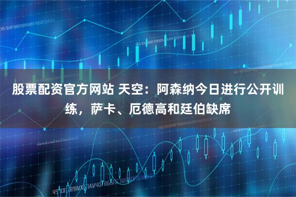 股票配资官方网站 天空：阿森纳今日进行公开训练，萨卡、厄德高和廷伯缺席