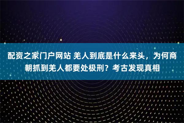配资之家门户网站 羌人到底是什么来头，为何商朝抓到羌人都要处极刑？考古发现真相