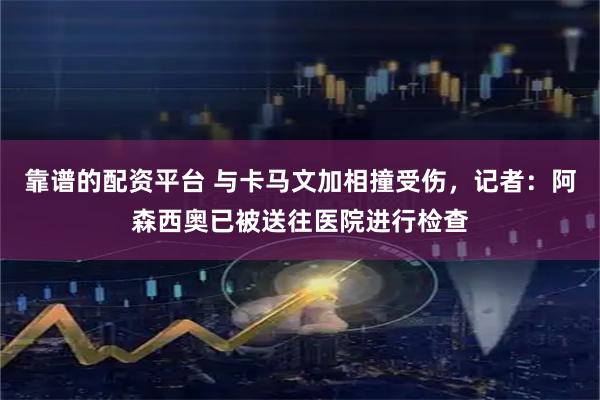 靠谱的配资平台 与卡马文加相撞受伤，记者：阿森西奥已被送往医院进行检查