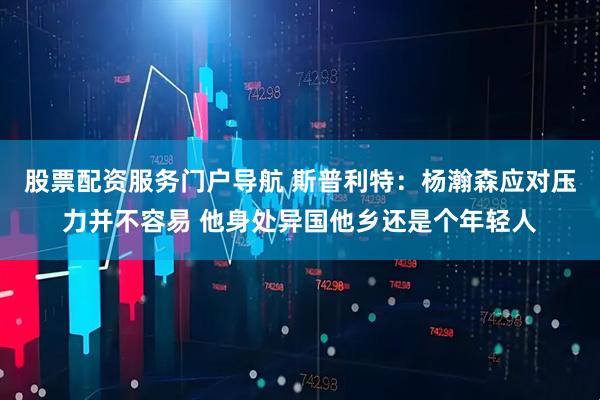 股票配资服务门户导航 斯普利特：杨瀚森应对压力并不容易 他身处异国他乡还是个年轻人