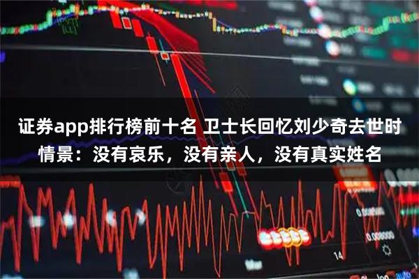 证券app排行榜前十名 卫士长回忆刘少奇去世时情景:没有哀乐,没有亲人,没有真实姓名