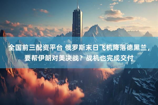 全国前三配资平台 俄罗斯末日飞机降落德黑兰,要帮伊朗对美决战?战机也完成交付