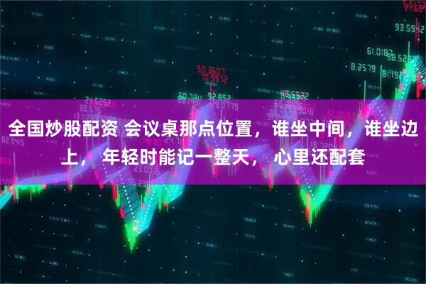 全国炒股配资 会议桌那点位置，谁坐中间，谁坐边上， 年轻时能记一整天， 心里还配套