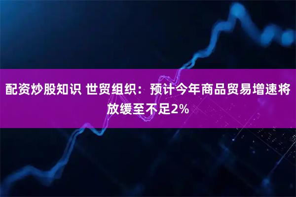 配资炒股知识 世贸组织：预计今年商品贸易增速将放缓至不足2%