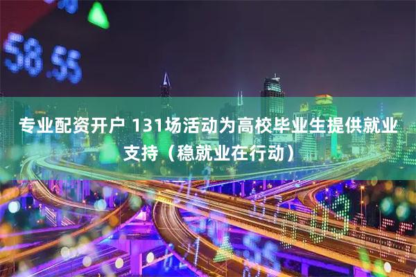 专业配资开户 131场活动为高校毕业生提供就业支持(稳就业在行动)