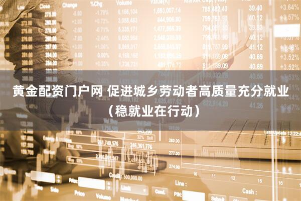 黄金配资门户网 促进城乡劳动者高质量充分就业（稳就业在行动）