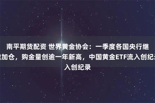 南平期货配资 世界黄金协会：一季度各国央行继续加仓，购金量创逾一年新高，中国黄金ETF流入创纪录