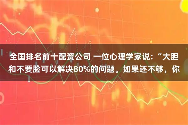 全国排名前十配资公司 一位心理学家说: “大胆和不要脸可以解决80%的问题。如果还不够，你