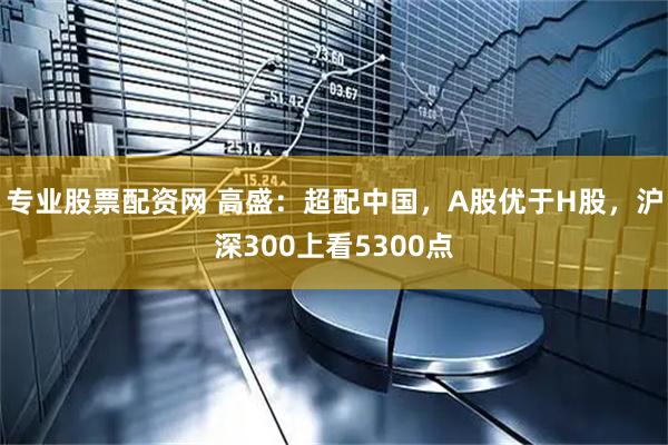 专业股票配资网 高盛：超配中国，A股优于H股，沪深300上看5300点
