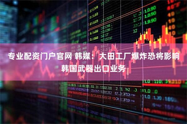 专业配资门户官网 韩媒：大田工厂爆炸恐将影响韩国武器出口业务