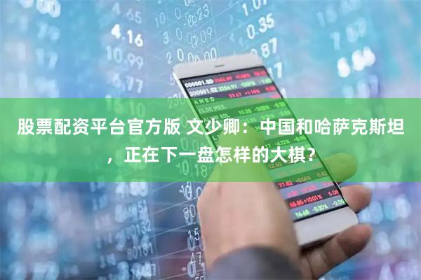 股票配资平台官方版 文少卿：中国和哈萨克斯坦，正在下一盘怎样的大棋？
