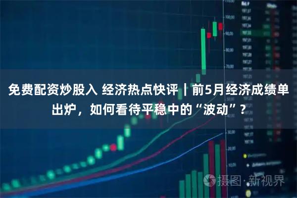 免费配资炒股入 经济热点快评｜前5月经济成绩单出炉，如何看待平稳中的“波动”？