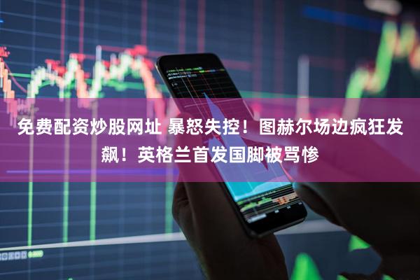 免费配资炒股网址 暴怒失控！图赫尔场边疯狂发飙！英格兰首发国脚被骂惨