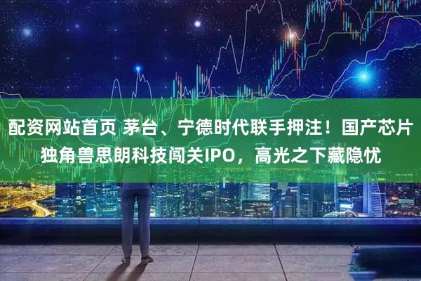 配资网站首页 茅台、宁德时代联手押注！国产芯片独角兽思朗科技闯关IPO，高光之下藏隐忧