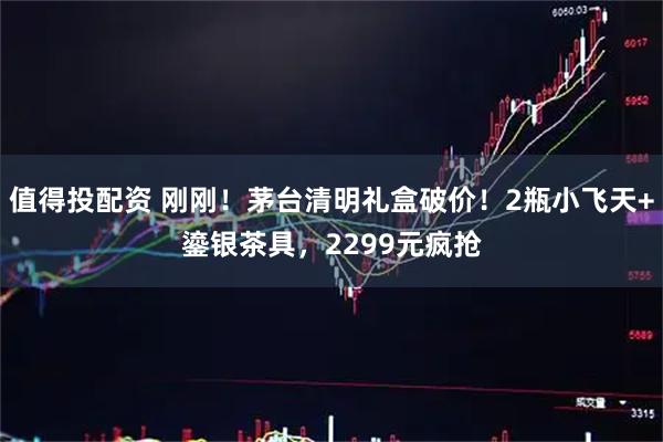 值得投配资 刚刚！茅台清明礼盒破价！2瓶小飞天+鎏银茶具，2299元疯抢