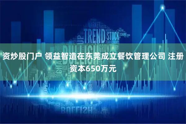 资炒股门户 领益智造在东莞成立餐饮管理公司 注册资本650万元