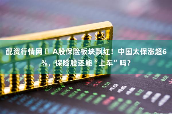配资行情网 ​A股保险板块飘红！中国太保涨超6%，保险股还能“上车”吗？